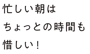 忙しい朝はちょっとの時間も惜しい！