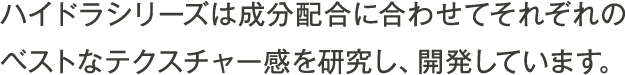 ハイドラシリーズは成分配合に合わせてそれぞれのベストなテクスチャー感を研究し、開発しています。