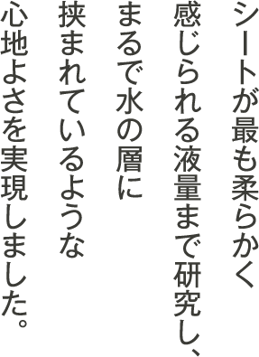シートが最も柔らかく感じられる液量まで研究し、まるで水の層に挟まれているような心地よさを実現しました。
