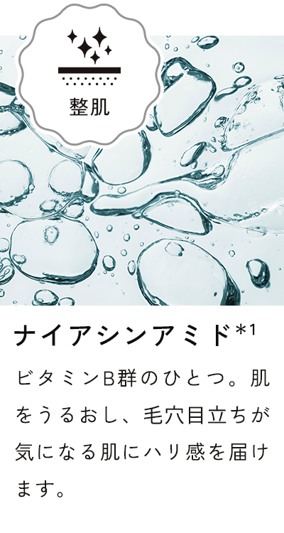 ナイアシンアミド＊1 ビタミンB群のひとつ。肌をうるおし、毛穴目立ちが気になる肌にハリ感を届けます。
