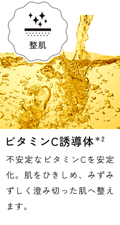 ビタミンC誘導体＊2 不安定なビタミンCを安定化。肌をひきしめ、みずみずしく澄み切った肌へ整えます。