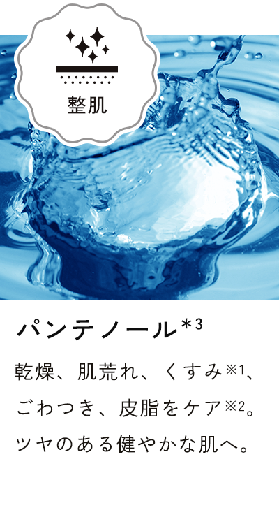 パンテノール＊3 乾燥、肌荒れ、くすみ※1、ごわつき、皮脂をケア※2。ツヤのある健やかな肌へ。