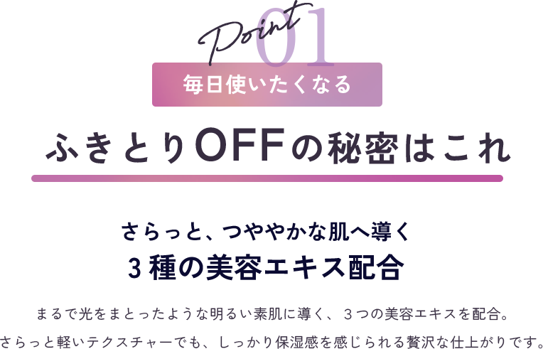 point1 毎日使いたくなる ふきとりOFFの秘密はこれ さらっと、つややかな肌へ導く3種の美容エキス配合 まるで光をまとったような明るい素肌に導く、３つの美容エキスを配合。さらっと軽いテクスチャーでも、しっかり保湿感を感じられる贅