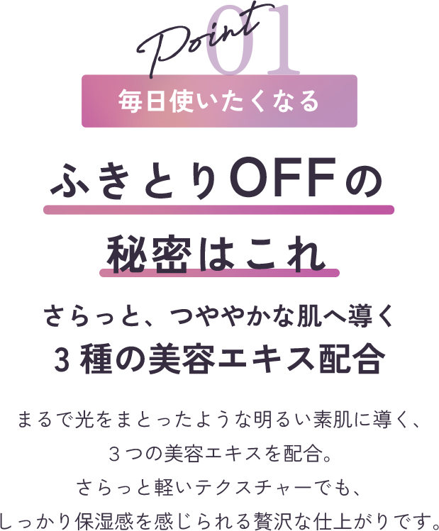 point1 毎日使いたくなる ふきとりOFFの秘密はこれ さらっと、つややかな肌へ導く3種の美容エキス配合 まるで光をまとったような明るい素肌に導く、３つの美容エキスを配合。さらっと軽いテクスチャーでも、しっかり保湿感を感じられる贅