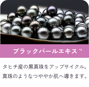 ブラックパールエキス*1 タヒチ産の黒真珠をアップサイクル。真珠のようなつややか肌へ導きます。