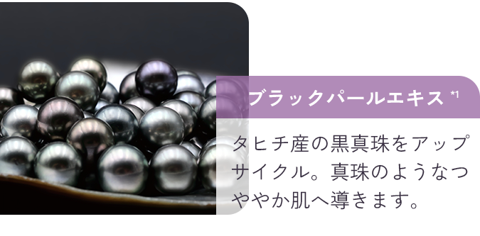 ブラックパールエキス*1 タヒチ産の黒真珠をアップサイクル。真珠のようなつややか肌へ導きます。