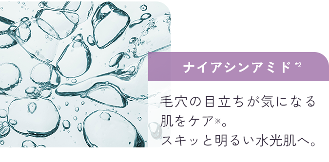 ナイアシンアミド*2 毛穴の目立ちが気になる肌をケア※。スキッと明るい水光肌へ。