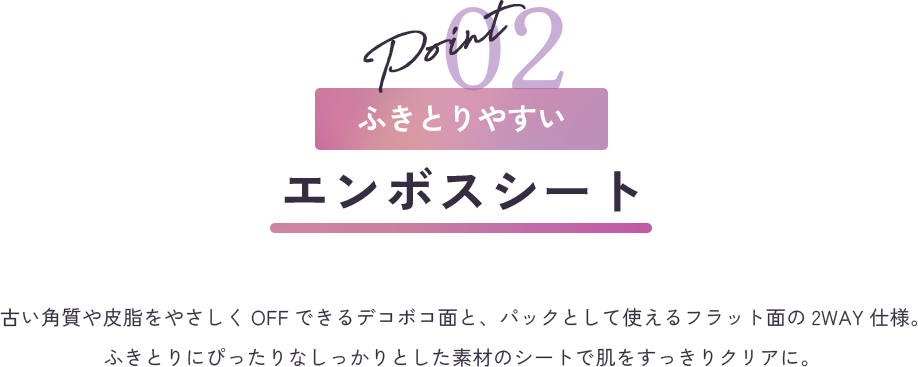 point2 ふきとりやすい エンボスシート 古い角質や皮脂をやさしくOFFできるデコボコ面と、パックとして使えるフラット面の2WAY仕様。ふきとりにぴったりなしっかりとした素材のシートで肌をすっきりクリアに。