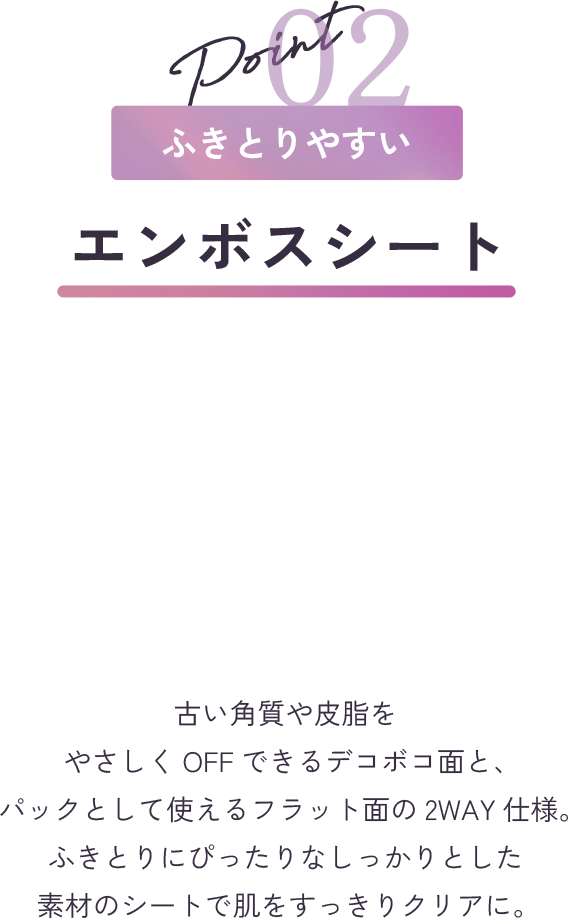point2 ふきとりやすい エンボスシート 古い角質や皮脂をやさしくOFFできるデコボコ面と、パックとして使えるフラット面の2WAY仕様。ふきとりにぴったりなしっかりとした素材のシートで肌をすっきりクリアに。