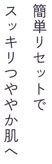 簡単リセットでスッキリつややか肌へ