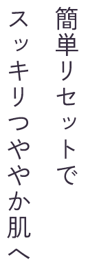 簡単リセットでスッキリつややか肌へ