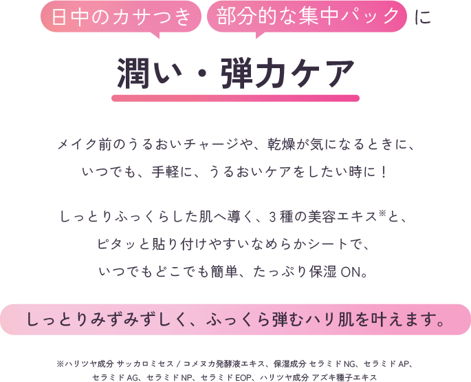 日中のカサつき、部分的な集中パックに潤い・弾力ケア　メイク前のうるおいチャージや、乾燥が気になるときに、いつでも、手軽に、うるおいケアをしたい時に！しっとりふっくらした肌へ導く、3種の美容エキス※と、ピタッと貼り付けやすいなめらかシートで、いつでもどこでも簡単、たっぷり。しっとりみずみずしく、ふっくら弾むハリ肌を叶えます。※ハリツヤ成分 サッカロミセス/コメヌカ発酵液エキス、保湿成分 セラミドNG、セラミドAP、セラミドAG、セラミドNP、セラミドEOP、ハリツヤ成分 アズキ種子エキス