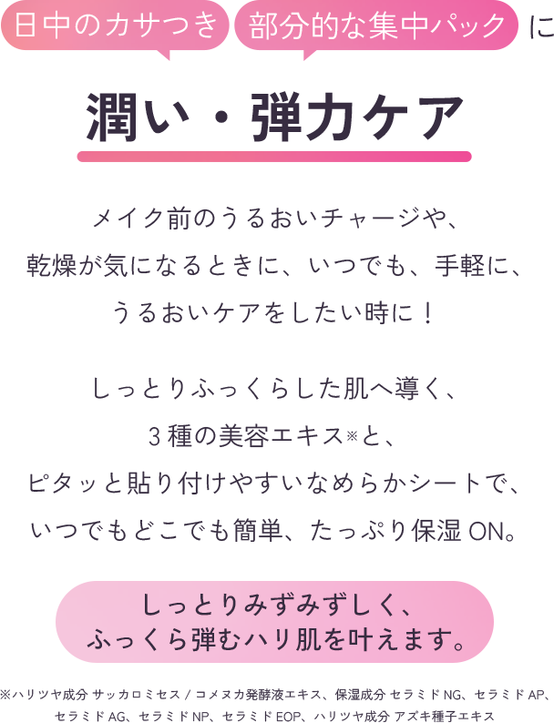 日中のカサつき、部分的な集中パックに潤い・弾力ケア　メイク前のうるおいチャージや、乾燥が気になるときに、いつでも、手軽に、うるおいケアをしたい時に！しっとりふっくらした肌へ導く、3種の美容エキス※と、ピタッと貼り付けやすいなめらかシートで、いつでもどこでも簡単、たっぷり。しっとりみずみずしく、ふっくら弾むハリ肌を叶えます。※ハリツヤ成分 サッカロミセス/コメヌカ発酵液エキス、保湿成分 セラミドNG、セラミドAP、セラミドAG、セラミドNP、セラミドEOP、ハリツヤ成分 アズキ種子エキス
