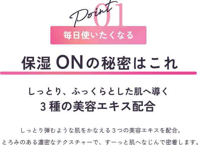 point1 毎日使いたくなる ふきとりOFFの秘密はこれ さらっと、つややかな肌へ導く3種の美容エキス配合 まるで光をまとったような明るい素肌に導く、３つの美容エキスを配合。さらっと軽いテクスチャーでも、しっかり保湿感を感じられる贅