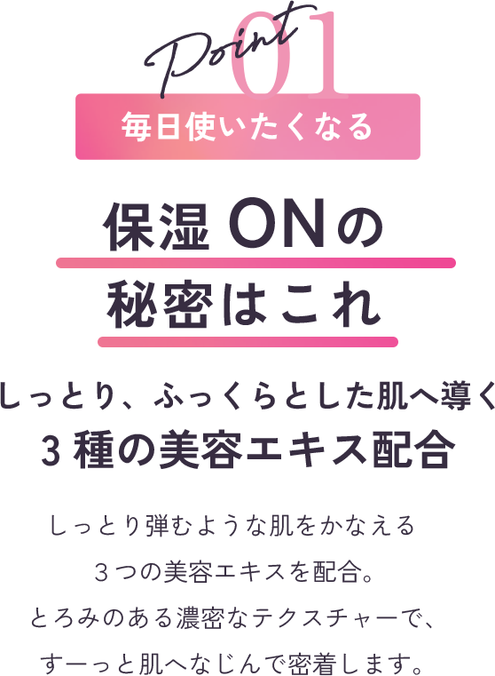point1 毎日使いたくなる ふきとりOFFの秘密はこれ さらっと、つややかな肌へ導く3種の美容エキス配合 まるで光をまとったような明るい素肌に導く、３つの美容エキスを配合。さらっと軽いテクスチャーでも、しっかり保湿感を感じられる贅