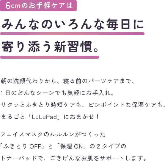 6cmの手軽ケアはみんなのいろんな毎日に寄り添う新習慣。朝の洗顔代わりから、寝る前のパーツケアまで、1日のどんなシーンでも気軽にお手入れ。サクッとふきとり時短ケアも、ピンポイントな保湿ケアも、まるごと「LuLuPad」におまかせ！フェイスマスクのルルルンがつくった「ふきとりOFF」と「うるおいON」の２タイプのトナーパッドで、ごきげんなお肌をサポートします。