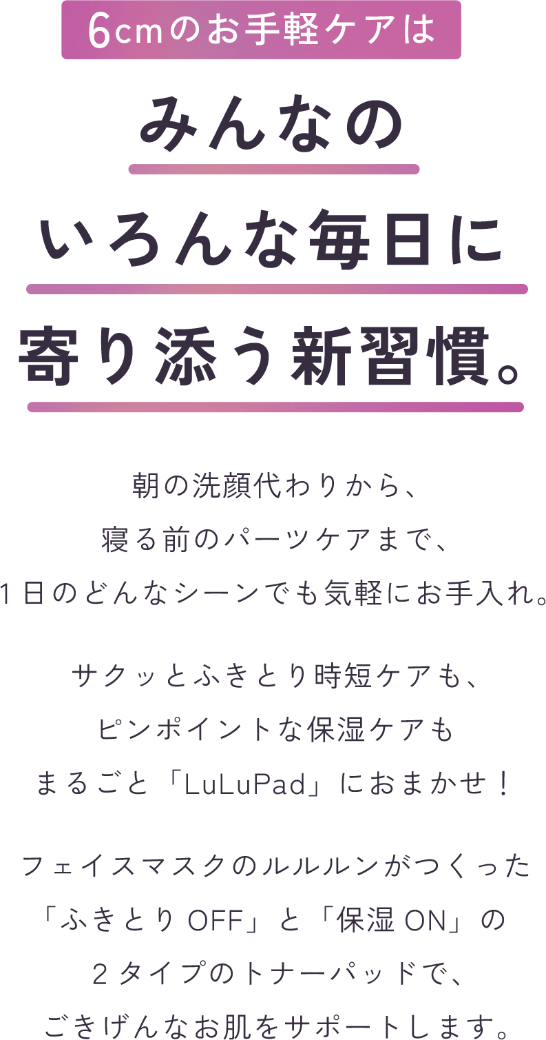 6cmの手軽ケアはみんなのいろんな毎日に寄り添う新習慣。朝の洗顔代わりから、寝る前のパーツケアまで、1日のどんなシーンでも気軽にお手入れ。サクッとふきとり時短ケアも、ピンポイントな保湿ケアも、まるごと「LuLuPad」におまかせ！フェイスマスクのルルルンがつくった「ふきとりOFF」と「うるおいON」の２タイプのトナーパッドで、ごきげんなお肌をサポートします。
