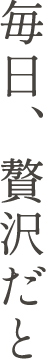 毎日、贅沢だと
