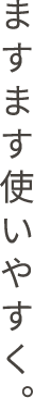 ますます使いやすく。