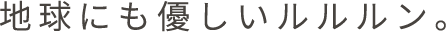 地球にもやさしいルルルン。
