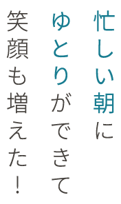 忙しい朝にゆとりができて笑顔も増えた！