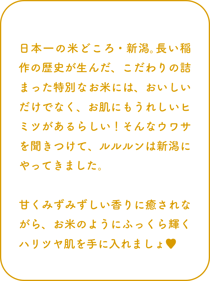 日本一の米どころ・新潟。長い稲作の歴史が生んだ、こだわりの詰まった特別なお米には、おいしいだけでなく、お肌にもうれしいヒミツがあるらしい！そんなウワサを聞きつけて、ルルルンは新潟にやってきました。甘くみずみずしい香りに癒されながら、お米のようにふっくら輝くハリツヤ肌を手に入れましょ