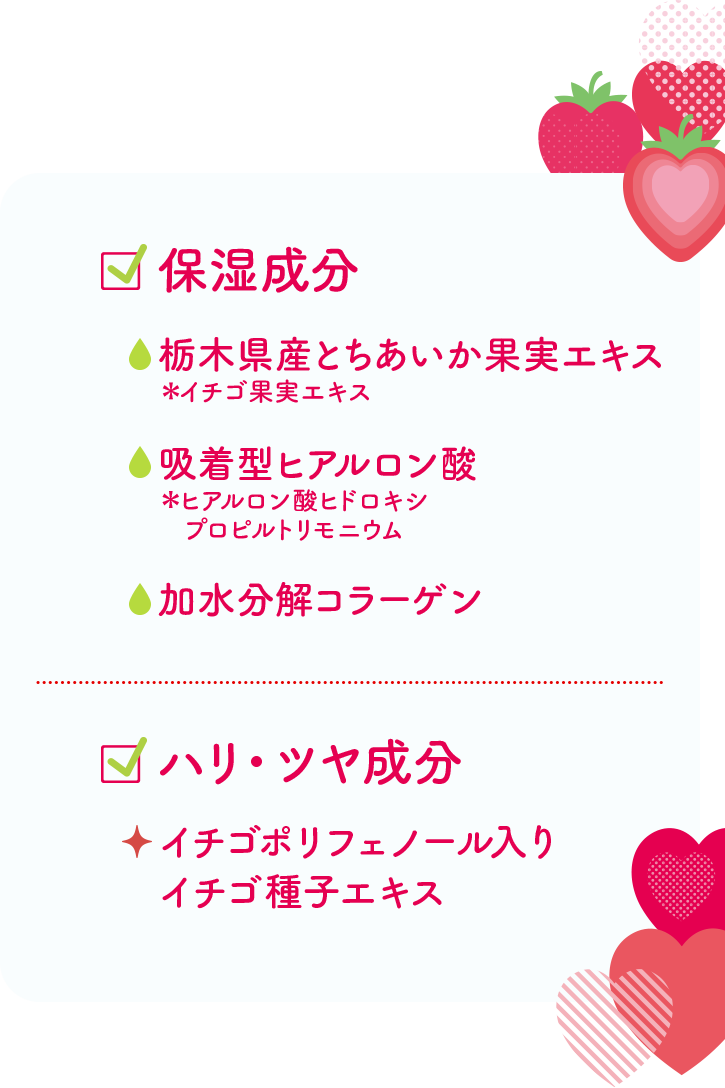 保湿成分：栃木県産とちあいか果実エキス・吸着型ヒアルロン酸・加水分解コラーゲン／ハリ・ツヤ成分：イチゴポリフェノール入りイチゴ種子エキス