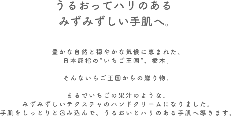 うるおってハリのあるみずみずしい手肌へ。 豊かな自然と穏やかな気候に恵まれた、日本屈指の“いちご王国”、栃木。そんないちご王国からの贈り物、甘酸っぱくてジューシーなとちあいかが、まるでいちごの果汁のような、みずみずしいテクスチャのハンドクリームになりました。手肌をしっとりと包み込んで、うるおいとハリのある手肌へ導きます。