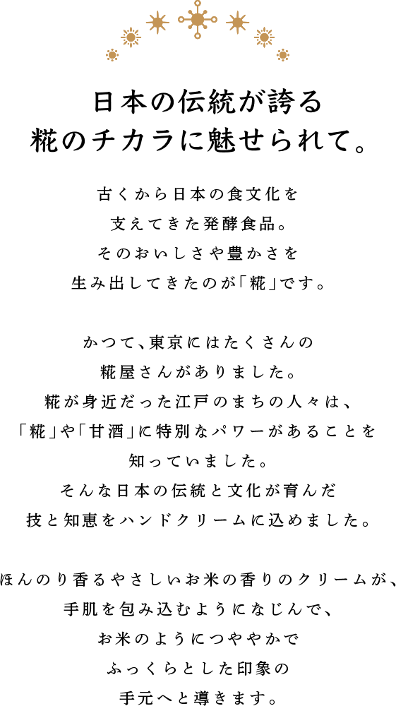 日本の伝統が誇る糀のチカラに魅せられて。 古くから日本の食文化を支えてきた発酵食品。そのおいしさや豊かさを生み出してきたのが、「糀」です。 かつて、東京にはたくさんの糀屋さんがありました。糀が身近だった江戸のまちの人々は、「糀」や「甘酒」に特別なパワーがあることを知っていました。そんな日本の伝統と文化が育んだ技と知恵をハンドクリームに込めました。 ほんのり香るやさしいお米の香りのクリームが、手肌を包み込むようになじんで、お米のようにつややかでふっくらとした印象の手元へと導きます。